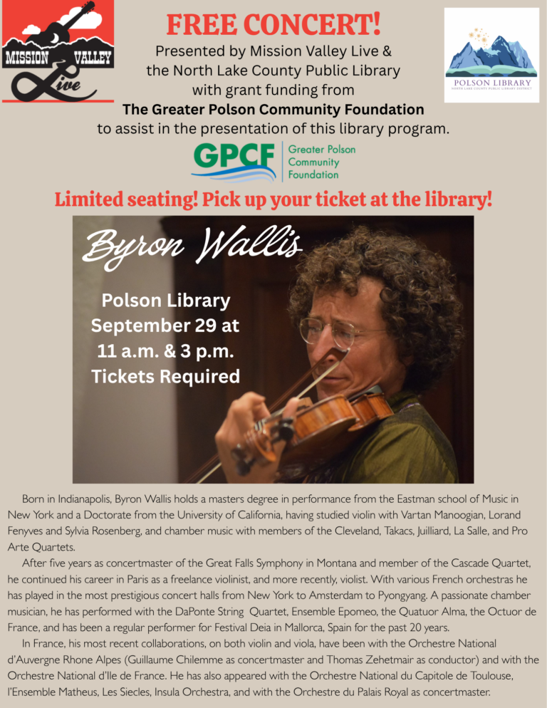 Mission Valley Live Concert – Byron Wallis FREE CONCERT! Presented by Mission Valley Live & the North Lake County Public Library with grant funding from The Greater Polson Community Foundation to assist in the presentation of this library program. Limited seating! Pick up your ticket at the library! Byron Wallis – Polson Library – September 29 at 11 a.m. & 3 p.m. – Tickets Required Born in Indianapolis, Byron Wallis holds a masters degree in performance from the Eastman school of Music inNew York and a Doctorate from the University of California, having studied violin with Vartan Manoogian, LorandFenyves and Sylvia Rosenberg, and chamber music with members of the Cleveland, Takacs, Juilliard, La Salle, and ProArte Quartets. After five years as concertmaster of the Great Falls Symphony in Montana and member of the Cascade Quartet,he continued his career in Paris as a freelance violinist, and more recently, violist. With various French orchestras hehas played in the most prestigious concert halls from New York to Amsterdam to Pyongyang. A passionate chambermusician, he has performed with the DaPonte String Quartet, Ensemble Epomeo, the Quatuor Alma, the Octuor deFrance, and has been a regular performer for Festival Deia in Mallorca, Spain for the past 20 years. In France, his most recent collaborations, on both violin and viola, have been with the Orchestre Nationald’Auvergne Rhone Alpes (Guillaume Chilemme as concertmaster and Thomas Zehetmair as conductor) and with theOrchestre National d’Ile de France. He has also appeared with the Orchestre National du Capitole de Toulouse,l’Ensemble Matheus, Les Siecles, Insula Orchestra, and with the Orchestre du Palais Royal as concertmaster.