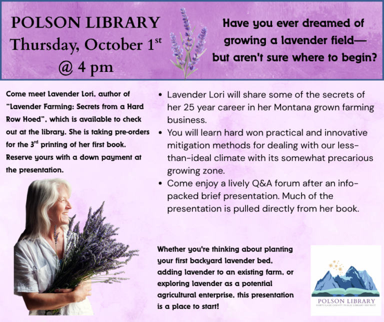 10/1 Lavender Lori Have you ever dreamed of growing a lavender field, but aren't sure where to start? Come meet Lavender Lori, author of Lavender Farming: Secrets from a Hard Row Hoed which is available to check out at the library. She will share some of the secrets of her 25-year career in her Montana grown farming business. You will learn practical and innovative methods for dealing with our less-than-ideal climate. Come enjoy a lively Q&A forum after an info-packed presentation. Much of the presentation is pulled directly from her book. She is taking pre-orders for the 3rd printing of her first book. Reserve yours with a down payment after the presentation.