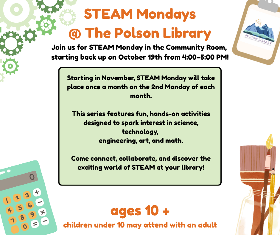 STEAM Mondays @ The Polson Library Join us for STEAM Monday in the Community Room, starting back up on October 19th from 4-5 p.m. Starting in November, STEAM Monday will take place once a month on the 2nd Mondday of each month. This series features fun, hands-on activities designed to spark interest in science, technology, engineering, art and math. Come connect, collaborate, and discover the exciting world of STEAM at your library! Ages 10+, children under 10 may attend with an adult.