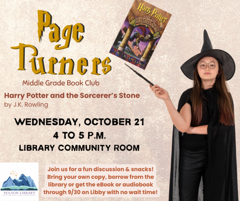Page Turner's book choice for October is "Harry Potter and the Sorcerer’s Stone" by J.K. Rowling. Bring a copy from home or check out the book through the partnership. For the whole month of September on Libby there is no wait time for this book and it is available in ebook or audio. Join us on Wednesday, October 21, 2026 from 4-5pm. We’ll have a fun book discussion, games, and snacks. You can sign up at the front desk or call the Polson Library at 406-883-8225.