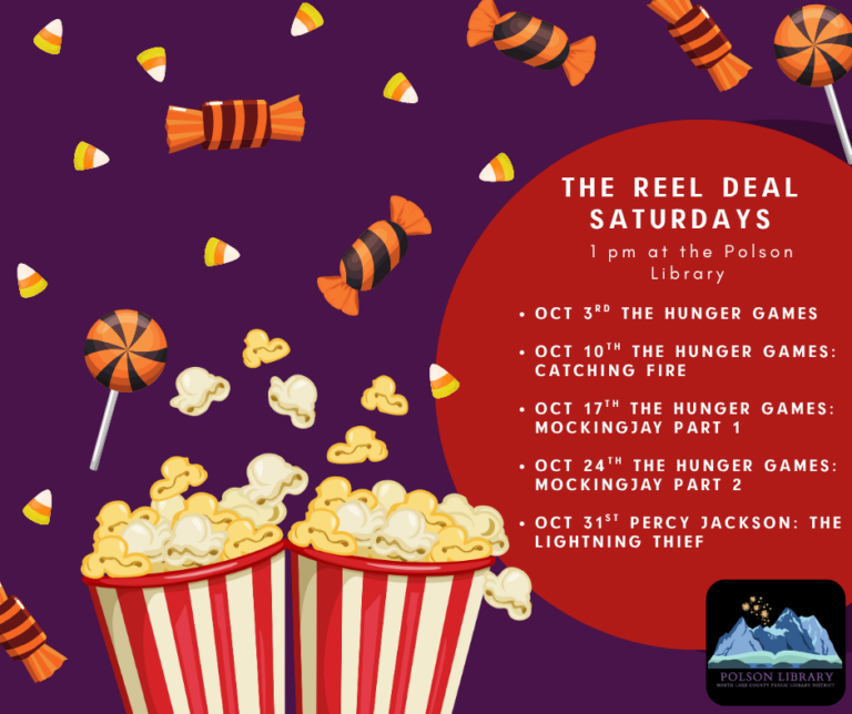 The Reel Deal Saturdays 1 pm at the Polson Library October 3: The Hunger Games October 10th: The Hunger Games: Catching Fire October 17th: The Hunger Games: Mockingjay Part 1 October 24th: The Hunger Games: Mockingjay Part 2 October 31st: Percy Jackson: The Lightning Thief