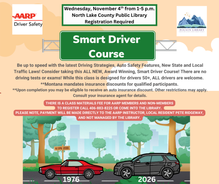 AARP Smart Driver Course at the Polson Library, Wednesday, November 4th from 1-5 p.m. Be up to speed with the latest Driving Strategies, Auto Safety Features, New State and Local Traffic Laws. Consider taking this ALL NEW, Award Winning, Smart Driver Course. There are no driving tests or exams. While this class is designed for drivers 50+, ALL drivers are welcome. **Montana mandates insurance discounts for qualified Participants. **Upon completion you may be eligible to receive an auto insurance discount. Other restrictions may apply. Consult your insurance agent for details. There is a class materials fee for AARP Members and Non-Members. To register call 406-883-8225 or come into the Library. Please note, payment will be made directly to the AARP instructor, local resident Pete Ridgeway, and not managed by the Polson Library.