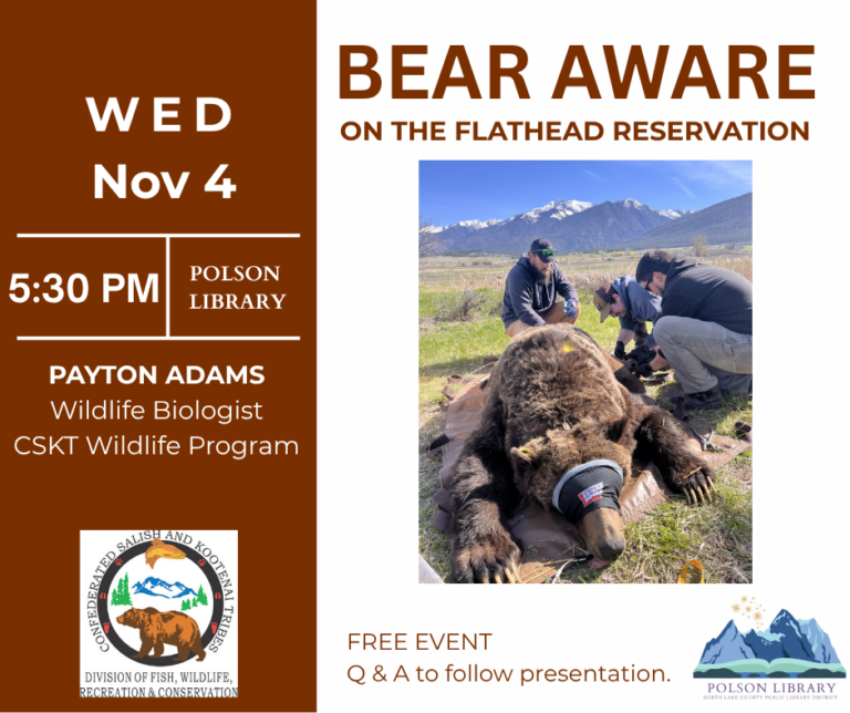 Bear Aware Program CSKT Wildlife Program and North Lake County Library present a community bear awareness program. This is a one-hour presentation by Wildlife Biologist Payton Adams, designed to promote safety while living in bear country. This is a free event. November 4, 5:30 pm in the Community Room