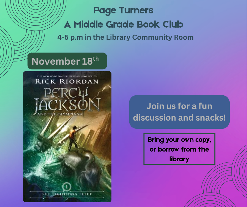 Page Turners: A Middle Grade Book Club 4-5 p.m. in the Library Community Room November 18th-Percy Jackson and the Olympians: The Lightning Thief by Rick Riordan Join us for a fun discussion and snacks! Bring your own copy, or borrow from the library