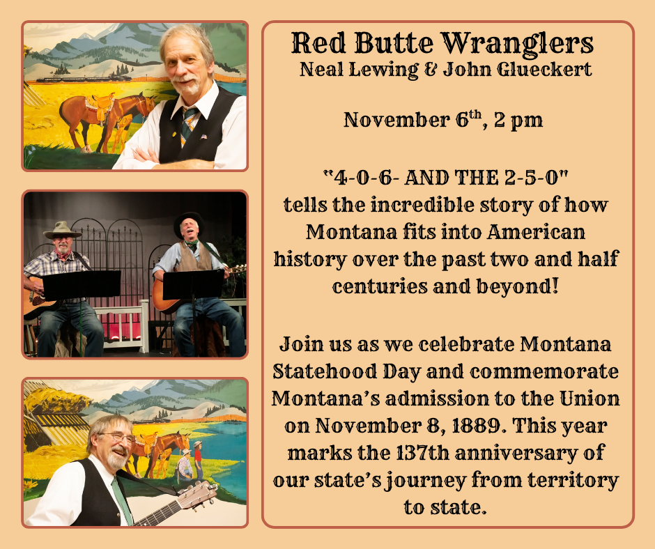 Red Butte Wranglers: Neal Lewing & John Glueckert November 6th, 2 pm "4-0-6 and the 2-5-0" tells the incredible story of how Montana fits into American history over the past two and half centuries and beyond! Join us as we celebrate Montana Statehood Day and commemorate Montana's admission to the Union on November 8, 1889. This year marks the 137th anniversary of our state's journey from territory to state.