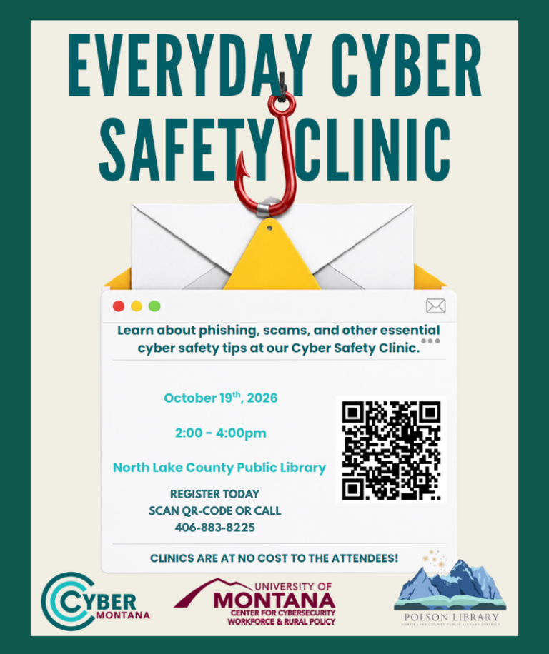 EVERYDAY CYBER SAFETY CLINIC Learn about phishing, scams, and other essential cyber safety tips at our Cyber Safety Clinic. October 19th, 2026 2:00 - 4:00pm North Lake County Public Library REGISTER TODAY CLINICS ARE AT NO COST TO THE ATTENDEES! Cyber Montana; University of Montana Center for Cybersecurity Workforce & Rural Policy; Polson Library North Lake County Public Library District